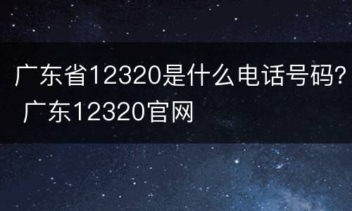 广东省12320是什么电话号码？ 广东12320官网