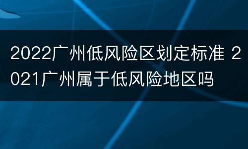 2022广州低风险区划定标准 2021广州属于低风险地区吗