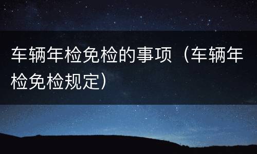车辆年检免检的事项（车辆年检免检规定）