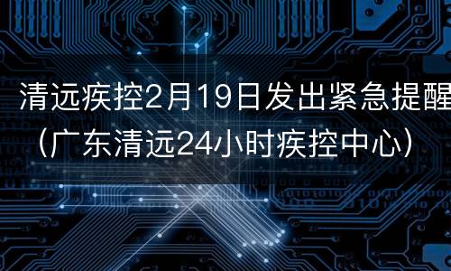 清远疾控2月19日发出紧急提醒（广东清远24小时疾控中心）