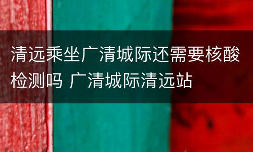 清远乘坐广清城际还需要核酸检测吗 广清城际清远站
