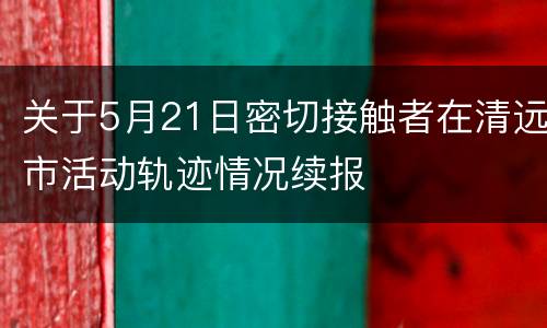 关于5月21日密切接触者在清远市活动轨迹情况续报