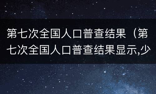 第七次全国人口普查结果（第七次全国人口普查结果显示,少儿比重）