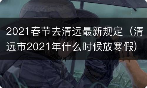 2021春节去清远最新规定（清远市2021年什么时候放寒假）