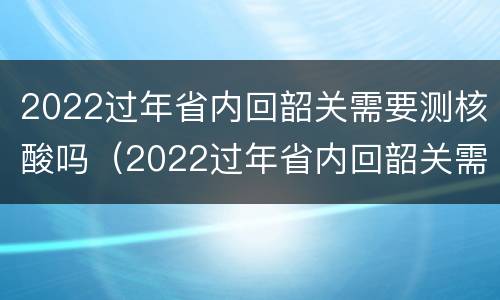 2022过年省内回韶关需要测核酸吗（2022过年省内回韶关需要测核酸吗今天）