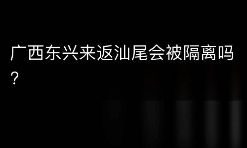 广西东兴来返汕尾会被隔离吗?