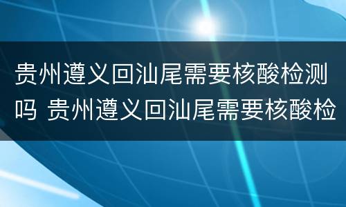 贵州遵义回汕尾需要核酸检测吗 贵州遵义回汕尾需要核酸检测吗最新