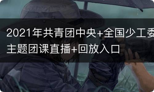 2021年共青团中央+全国少工委主题团课直播+回放入口