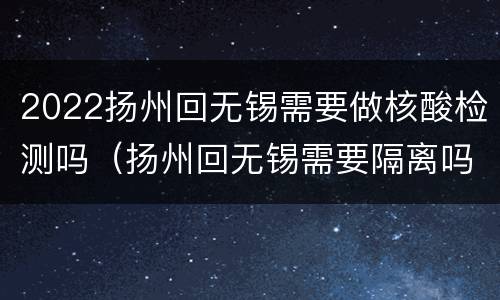2022扬州回无锡需要做核酸检测吗（扬州回无锡需要隔离吗）