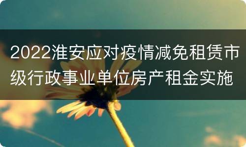 2022淮安应对疫情减免租赁市级行政事业单位房产租金实施办法通知