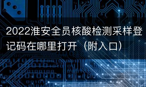 2022淮安全员核酸检测采样登记码在哪里打开（附入口）