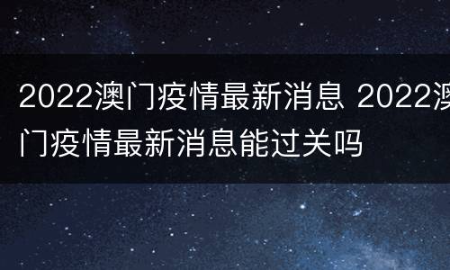 2022澳门疫情最新消息 2022澳门疫情最新消息能过关吗