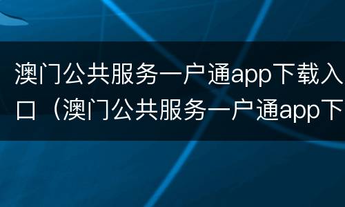 澳门公共服务一户通app下载入口（澳门公共服务一户通app下载入口官网）