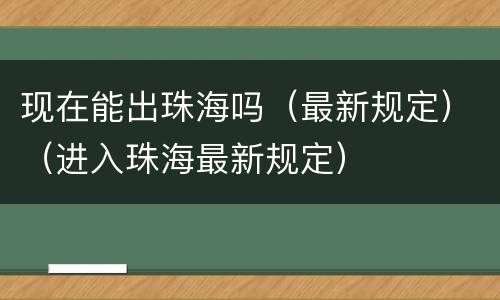 现在能出珠海吗（最新规定）（进入珠海最新规定）