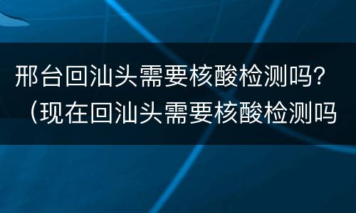 邢台回汕头需要核酸检测吗？（现在回汕头需要核酸检测吗）