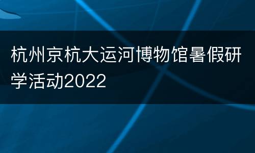 杭州京杭大运河博物馆暑假研学活动2022