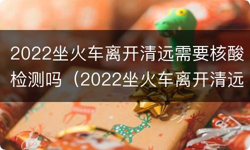 2022坐火车离开清远需要核酸检测吗（2022坐火车离开清远需要核酸检测吗现在）