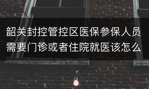 韶关封控管控区医保参保人员需要门诊或者住院就医该怎么办？