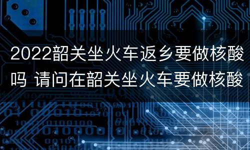 2022韶关坐火车返乡要做核酸吗 请问在韶关坐火车要做核酸吗