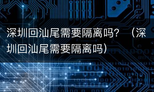 深圳回汕尾需要隔离吗？（深圳回汕尾需要隔离吗）