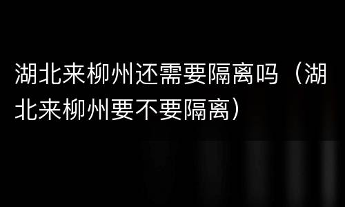 湖北来柳州还需要隔离吗（湖北来柳州要不要隔离）