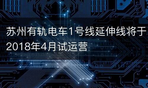 苏州有轨电车1号线延伸线将于2018年4月试运营