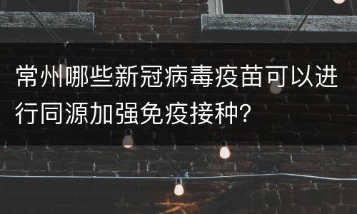 常州哪些新冠病毒疫苗可以进行同源加强免疫接种？