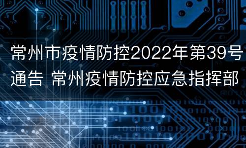 常州市疫情防控2022年第39号通告 常州疫情防控应急指挥部公告