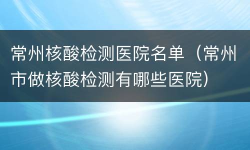 常州核酸检测医院名单（常州市做核酸检测有哪些医院）