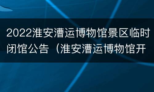 2022淮安漕运博物馆景区临时闭馆公告（淮安漕运博物馆开放时间）
