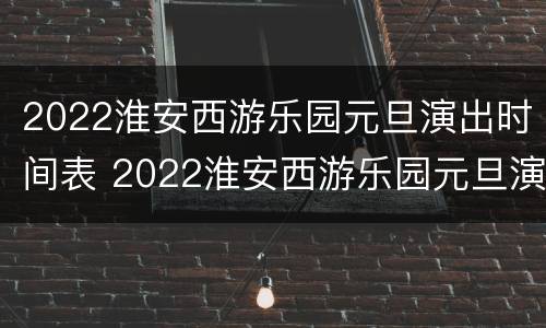 2022淮安西游乐园元旦演出时间表 2022淮安西游乐园元旦演出时间表最新