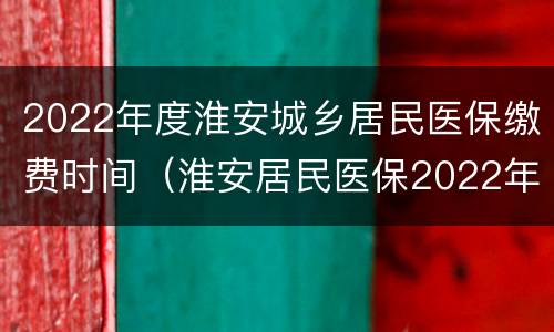 2022年度淮安城乡居民医保缴费时间（淮安居民医保2022年缴费什么时间）