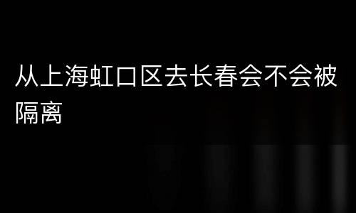 从上海虹口区去长春会不会被隔离