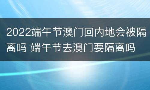 2022端午节澳门回内地会被隔离吗 端午节去澳门要隔离吗