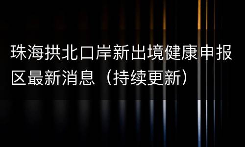 珠海拱北口岸新出境健康申报区最新消息（持续更新）