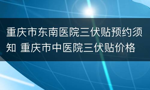 重庆市东南医院三伏贴预约须知 重庆市中医院三伏贴价格