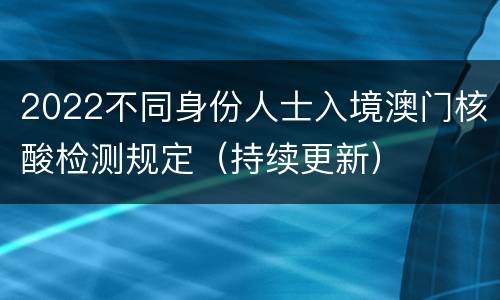 2022不同身份人士入境澳门核酸检测规定（持续更新）