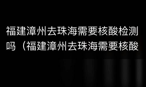 福建漳州去珠海需要核酸检测吗（福建漳州去珠海需要核酸检测吗最新）
