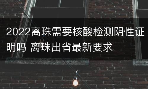 2022离珠需要核酸检测阴性证明吗 离珠出省最新要求