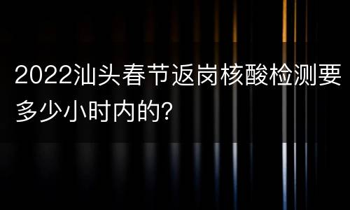 2022汕头春节返岗核酸检测要多少小时内的？