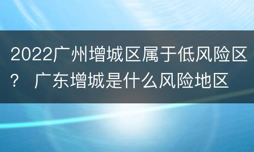 2022广州增城区属于低风险区？ 广东增城是什么风险地区