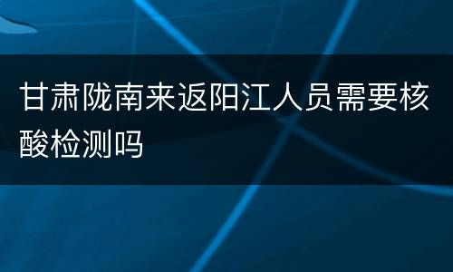 甘肃陇南来返阳江人员需要核酸检测吗