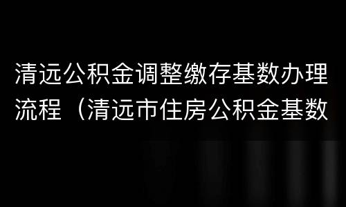 清远公积金调整缴存基数办理流程（清远市住房公积金基数）
