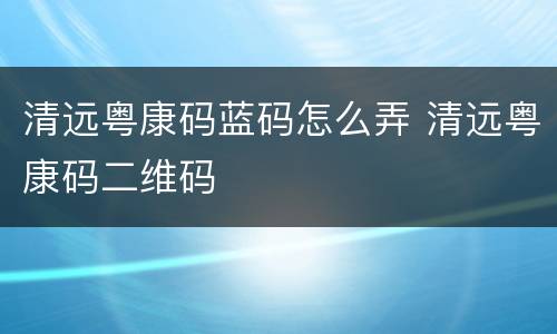 清远粤康码蓝码怎么弄 清远粤康码二维码