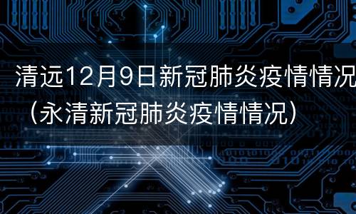 清远12月9日新冠肺炎疫情情况（永清新冠肺炎疫情情况）