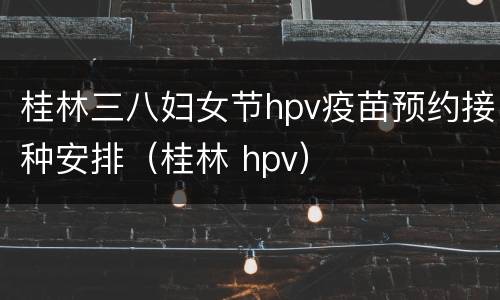 桂林三八妇女节hpv疫苗预约接种安排（桂林 hpv）