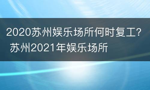 2020苏州娱乐场所何时复工？ 苏州2021年娱乐场所