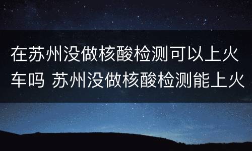 在苏州没做核酸检测可以上火车吗 苏州没做核酸检测能上火车吗