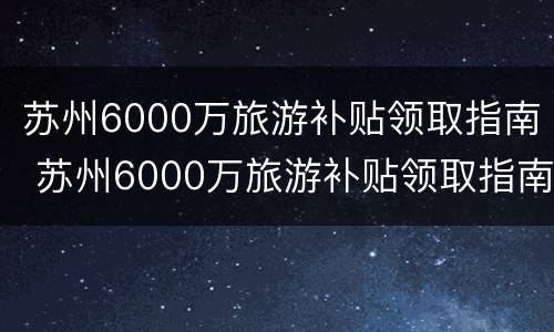 苏州6000万旅游补贴领取指南 苏州6000万旅游补贴领取指南最新