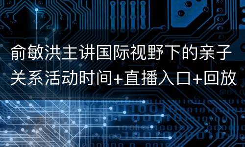 俞敏洪主讲国际视野下的亲子关系活动时间+直播入口+回放入口